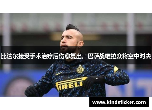 比达尔接受手术治疗后伤愈复出，巴萨战维拉众将空中对决