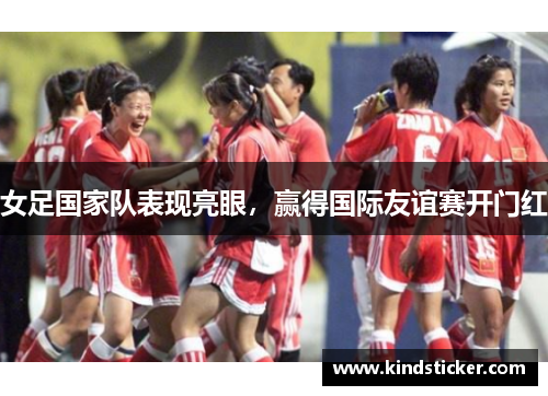 女足国家队表现亮眼，赢得国际友谊赛开门红