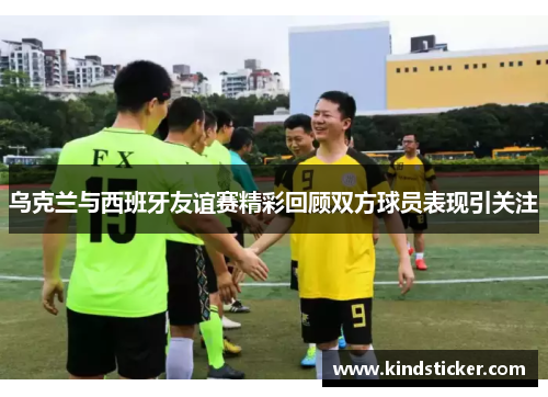 乌克兰与西班牙友谊赛精彩回顾双方球员表现引关注