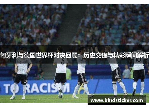 匈牙利与德国世界杯对决回顾：历史交锋与精彩瞬间解析