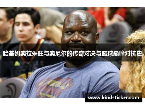 哈基姆奥拉朱旺与奥尼尔的传奇对决与篮球巅峰对抗史